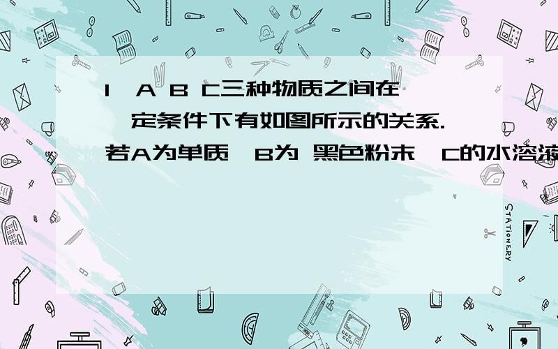 1、A B C三种物质之间在一定条件下有如图所示的关系.若A为单质,B为 黑色粉末,C的水溶液为兰色.试推断（用化学试表示）A为（ ）B为（ ）C为（ ） 木炭 稀H2SO4A ← B → C↑ ← ← ← ← ← ←