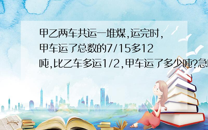 甲乙两车共运一堆煤,运完时,甲车运了总数的7/15多12吨,比乙车多运1/2,甲车运了多少吨?急呀!