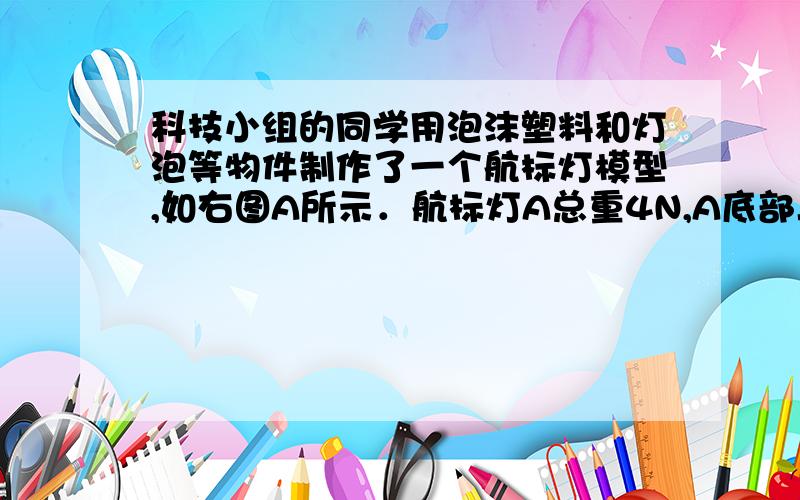 科技小组的同学用泡沫塑料和灯泡等物件制作了一个航标灯模型,如右图A所示．航标灯A总重4N,A底部与浮子B用细绳相连．当水位上升时,浮子B下降；水位下降时,浮子B上升,使航标灯A静止时浸