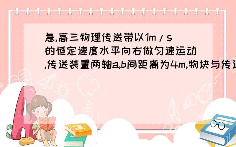 急,高三物理传送带以1m/s的恒定速度水平向右做匀速运动,传送装置两轴a,b间距离为4m,物块与传送带摩擦因数为0.1,一物块从光滑曲面滑下,滑上传送带从右端离开,求物块在传送带上做匀速运动