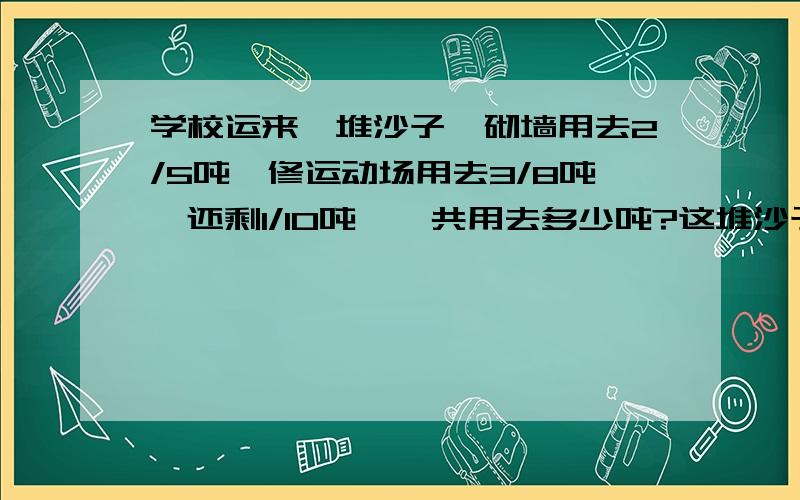 学校运来一堆沙子,砌墙用去2/5吨,修运动场用去3/8吨,还剩1/10吨,—共用去多少吨?这堆沙子原来有多少吨?