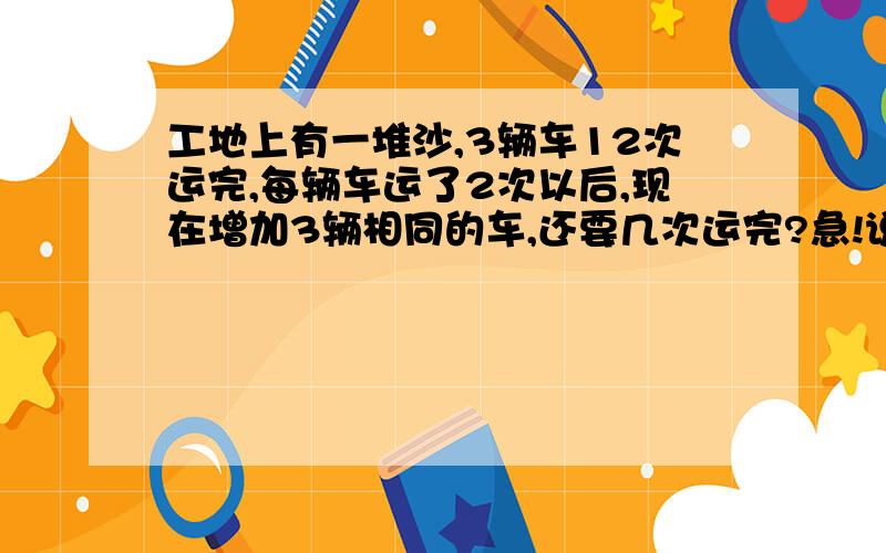 工地上有一堆沙,3辆车12次运完,每辆车运了2次以后,现在增加3辆相同的车,还要几次运完?急!说出理由！还要列比例！