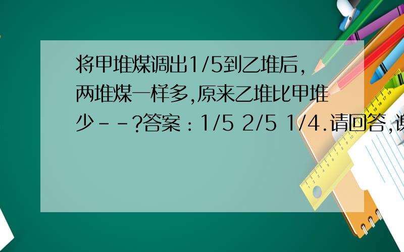 将甲堆煤调出1/5到乙堆后,两堆煤一样多,原来乙堆比甲堆少--?答案：1/5 2/5 1/4.请回答,谢谢.