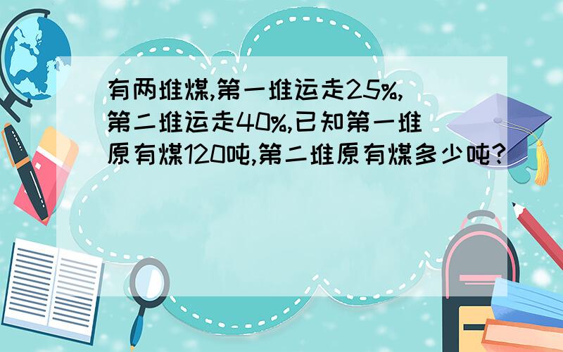 有两堆煤,第一堆运走25%,第二堆运走40%,已知第一堆原有煤120吨,第二堆原有煤多少吨?