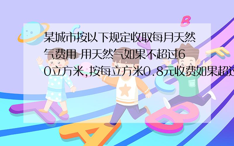 某城市按以下规定收取每月天然气费用 用天然气如果不超过60立方米,按每立方米0.8元收费如果超过60立方米,超过的部分按每立方米1.2元收费 已知某用户今年6月份的天然气费用为平均每立方