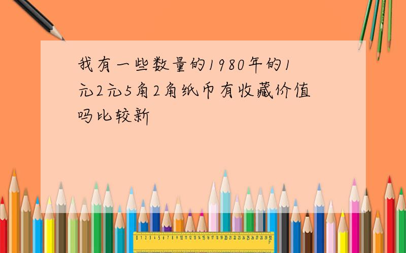 我有一些数量的1980年的1元2元5角2角纸币有收藏价值吗比较新