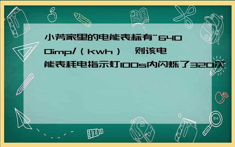 小芳家里的电能表标有”6400imp/（kwh）,则该电能表耗电指示灯100s内闪烁了320次,电路中用电器消耗的电能