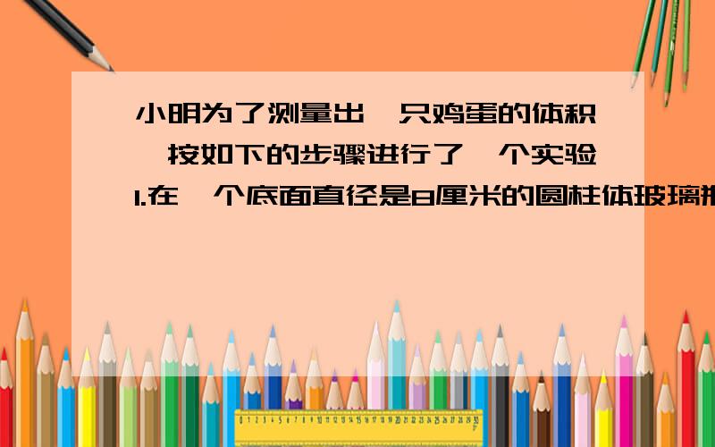 小明为了测量出一只鸡蛋的体积,按如下的步骤进行了一个实验1.在一个底面直径是8厘米的圆柱体玻璃瓶杯中装入一定量的水,量得水面的高度是5厘米.2.将鸡蛋放入水中,再次测量水面的高度是