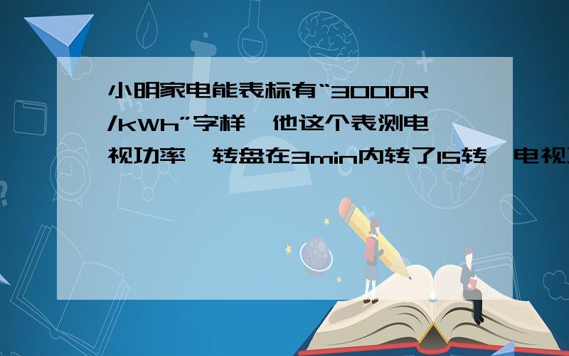 小明家电能表标有“3000R/kWh”字样,他这个表测电视功率,转盘在3min内转了15转,电视功率是____W