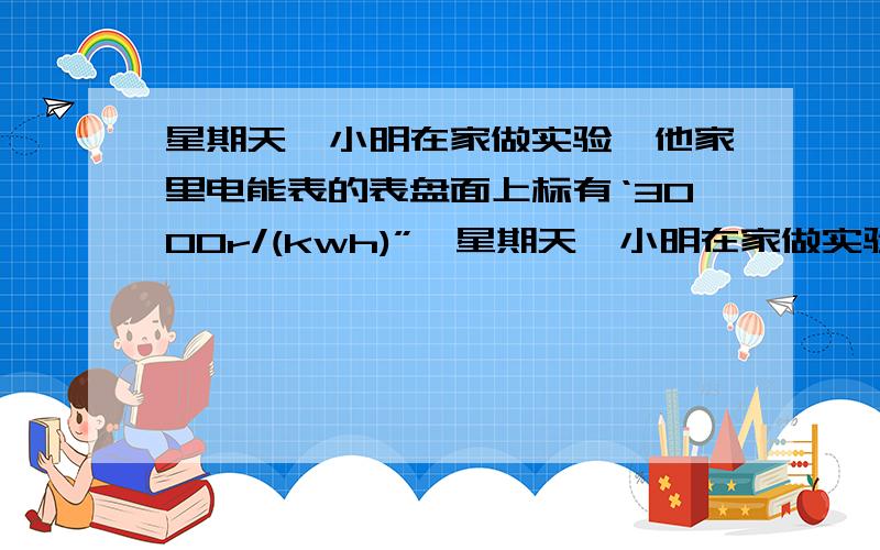 星期天,小明在家做实验,他家里电能表的表盘面上标有‘3000r/(kwh)”,星期天,小明在家做实验,他家里电能表的表盘面上标有‘3000r/(kwh)”,小明只让一个用电器工作,并观察到2min内电能表的转盘