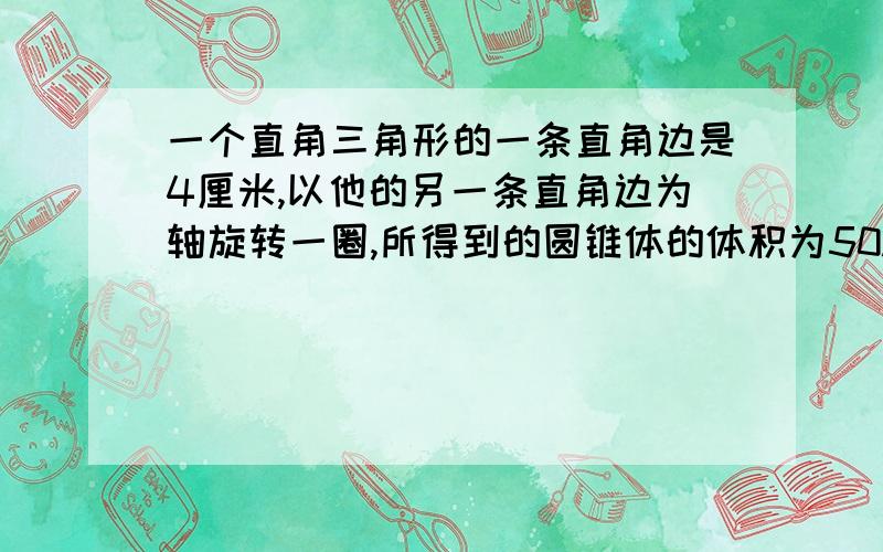 一个直角三角形的一条直角边是4厘米,以他的另一条直角边为轴旋转一圈,所得到的圆锥体的体积为50.24立方厘米