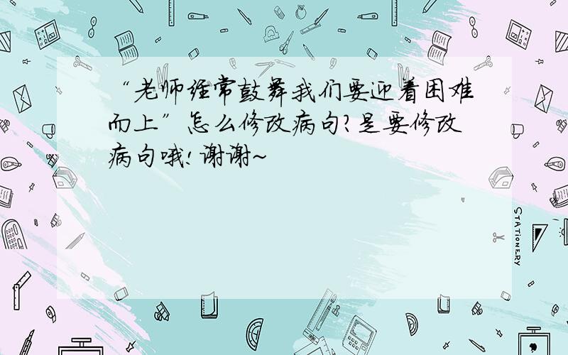 “老师经常鼓舞我们要迎着困难而上”怎么修改病句?是要修改病句哦!谢谢~