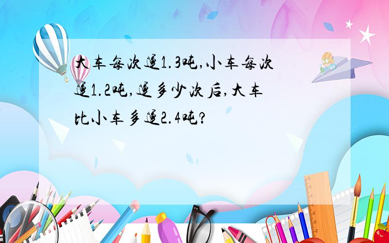 大车每次运1.3吨,小车每次运1.2吨,运多少次后,大车比小车多运2.4吨?