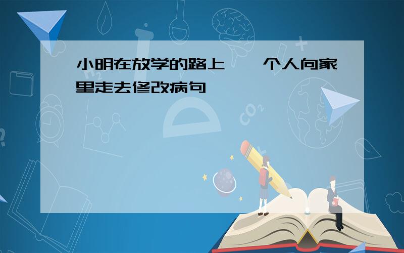 小明在放学的路上,一个人向家里走去修改病句