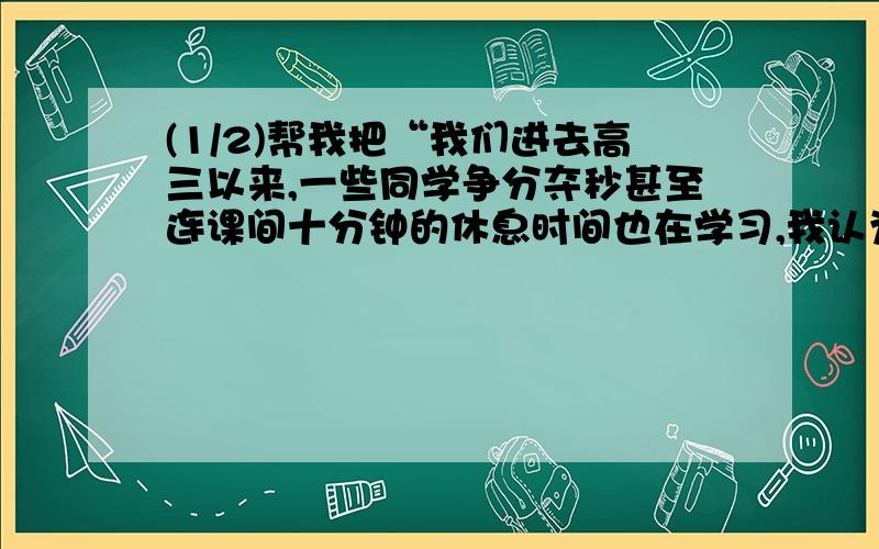 (1/2)帮我把“我们进去高三以来,一些同学争分夺秒甚至连课间十分钟的休息时间也在学习,我认为这一现...(1/2)帮我把“我们进去高三以来,一些同学争分夺秒甚至连课间十分钟的休息时间也在