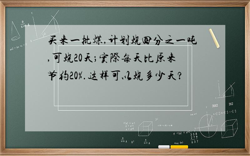 买来一批煤,计划烧四分之一吨,可烧20天；实际每天比原来节约20%.这样可以烧多少天?