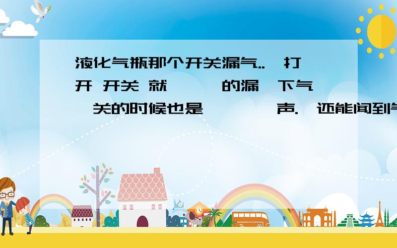 液化气瓶那个开关漏气..一打开 开关 就'咝'的漏一下气,关的时候也是'咝'一声.,还能闻到气味.就是那个开关的那个颈那里..不是阀的接口.我在漏气处涂抹肥皂水,出现持续气泡.请问现在怎么