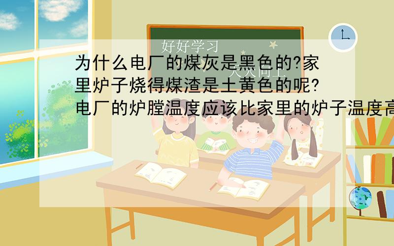 为什么电厂的煤灰是黑色的?家里炉子烧得煤渣是土黄色的呢?电厂的炉膛温度应该比家里的炉子温度高呀?为什么煤灰比家里的炉渣看着含碳量高呢?