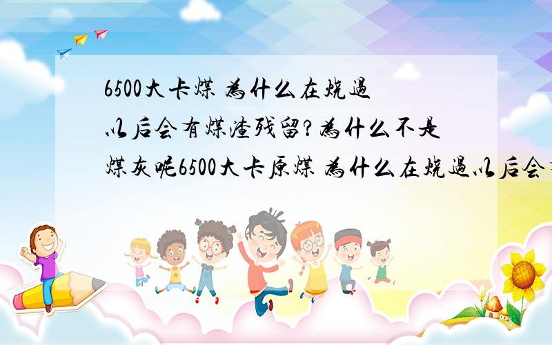 6500大卡煤 为什么在烧过以后会有煤渣残留?为什么不是煤灰呢6500大卡原煤 为什么在烧过以后会有煤渣(炉灰渣子)残留?为什么不是煤灰呢而5000大卡的煤 烧过以后只有一些煤灰而不是煤渣?好