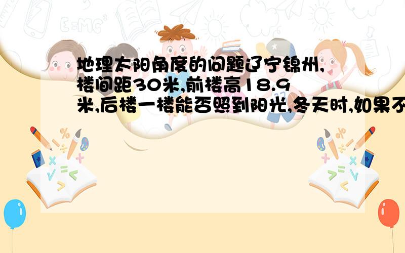 地理太阳角度的问题辽宁锦州,楼间距30米,前楼高18.9米,后楼一楼能否照到阳光,冬天时,如果不能照到阳光,大概能有多长时间?谢谢