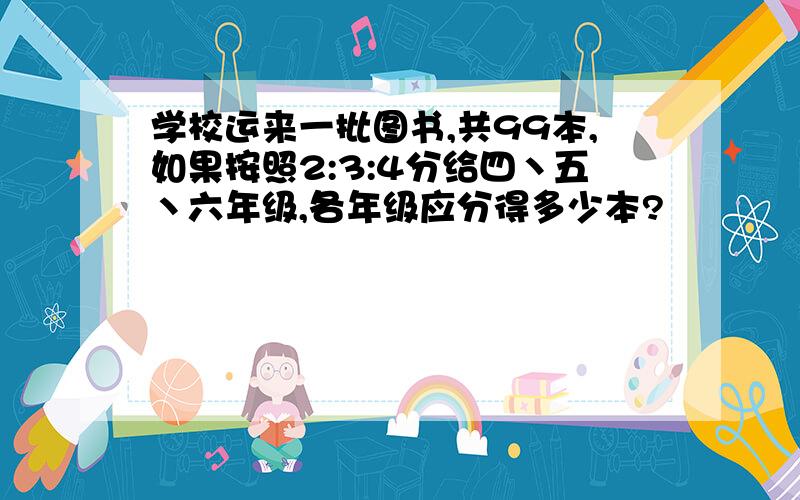 学校运来一批图书,共99本,如果按照2:3:4分给四丶五丶六年级,各年级应分得多少本?