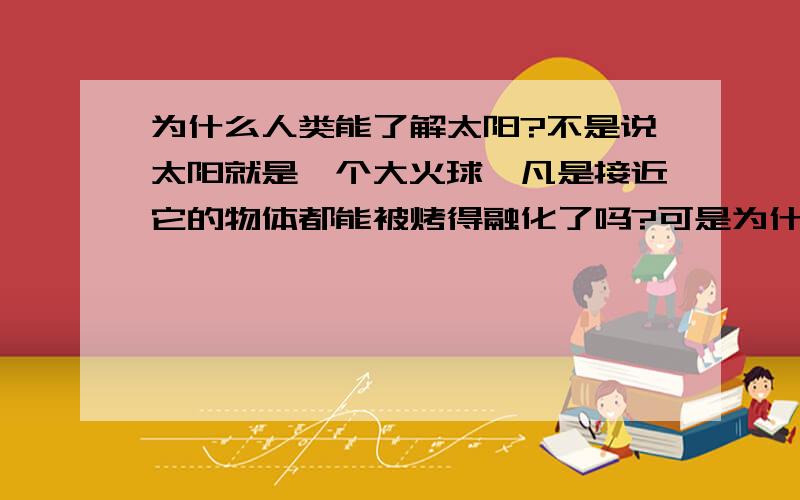 为什么人类能了解太阳?不是说太阳就是一个大火球,凡是接近它的物体都能被烤得融化了吗?可是为什么看些科教片,却说得对太阳这么了解呢?天文学家是怎么知道这些的呢?