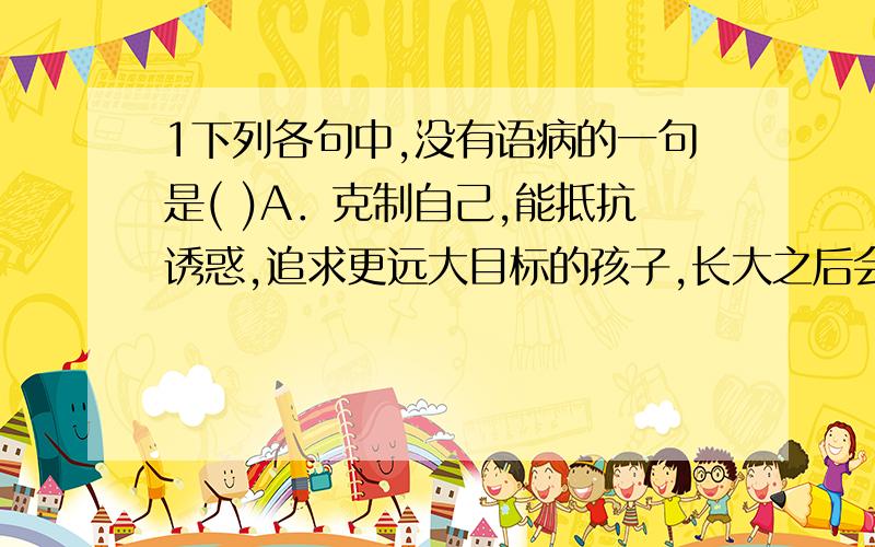 1下列各句中,没有语病的一句是( )A．克制自己,能抵抗诱惑,追求更远大目标的孩子,长大之后会表现得更有自信,也更能面对挫折.B．令人意想不到的是,冯小刚的关于战争题材的第一部贺岁影片