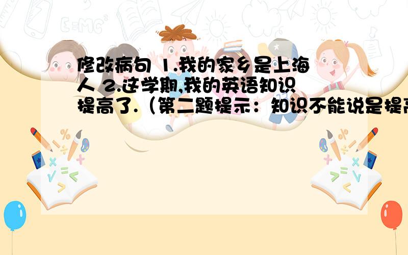 修改病句 1.我的家乡是上海人 2.这学期,我的英语知识提高了.（第二题提示：知识不能说是提高）