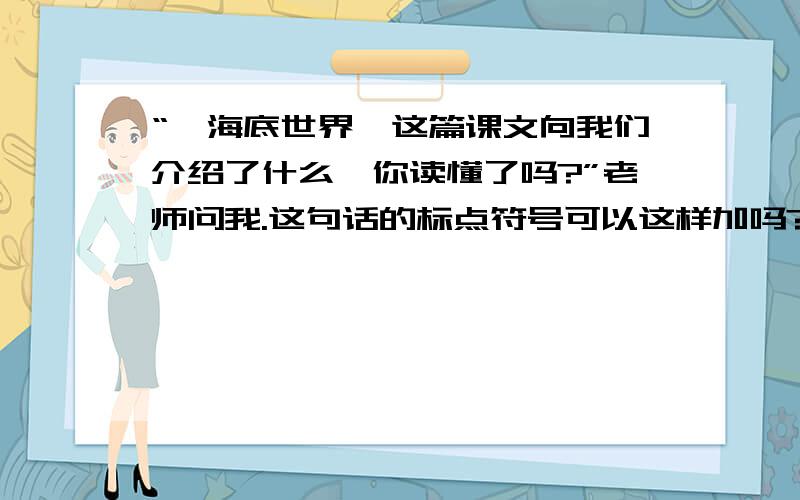 “《海底世界》这篇课文向我们介绍了什么,你读懂了吗?”老师问我.这句话的标点符号可以这样加吗?这样加标点对还是不对?