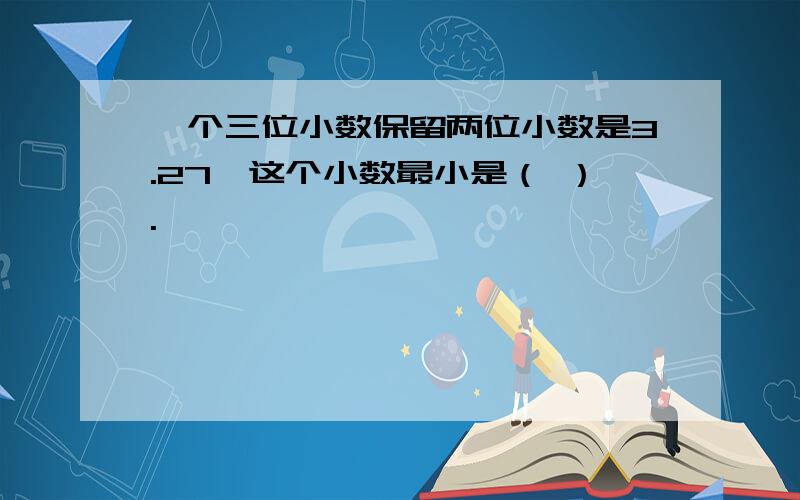 一个三位小数保留两位小数是3.27,这个小数最小是（ ）.