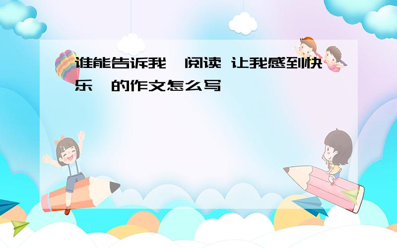 谁能告诉我【阅读 让我感到快乐】的作文怎么写