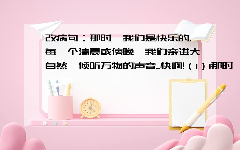 改病句：那时,我们是快乐的.每一个清晨或傍晚,我们亲进大自然,倾听万物的声音..快啊!（1）1那时,我们是快乐的.（2）每一个清晨或傍晚,我们亲进大自然,倾听万物的声音,与身边的鸟儿、花