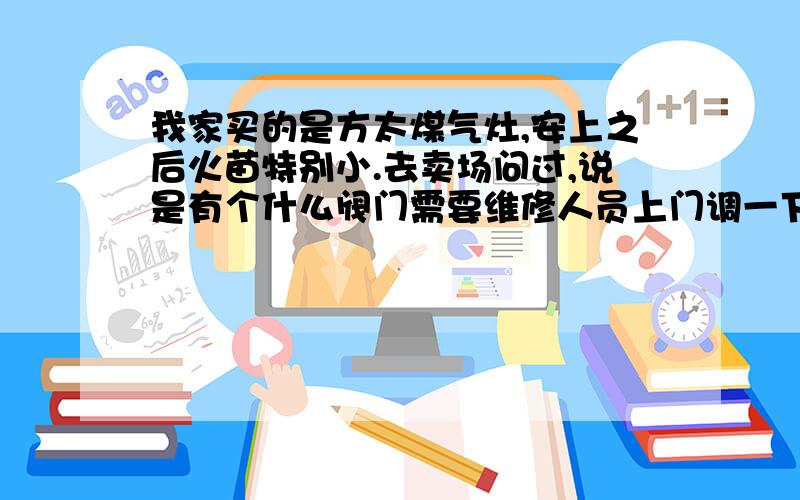 我家买的是方太煤气灶,安上之后火苗特别小.去卖场问过,说是有个什么阀门需要维修人员上门调一下就可以了,可是打售后的电话,客服上门来就说是管子细的原因导致火小,要卖我一根管子150