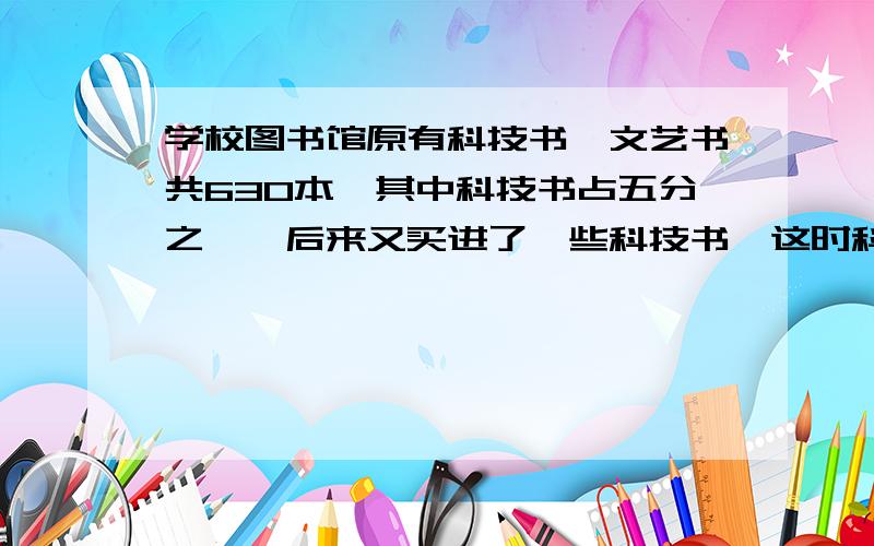 学校图书馆原有科技书、文艺书共630本,其中科技书占五分之一,后来又买进了一些科技书,这时科技书占两种书的十分之三,买进了几本科技书?