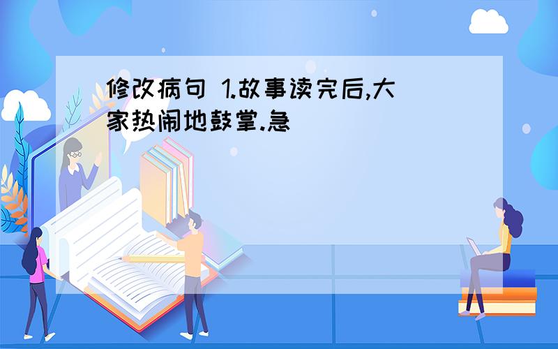 修改病句 1.故事读完后,大家热闹地鼓掌.急