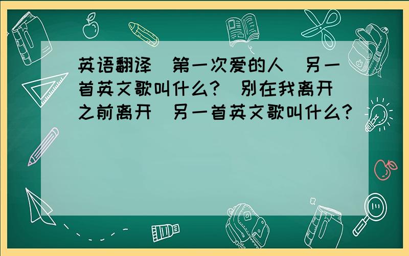 英语翻译[第一次爱的人]另一首英文歌叫什么?[别在我离开之前离开]另一首英文歌叫什么?