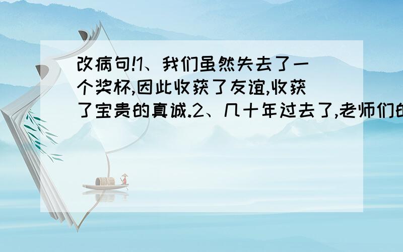 改病句!1、我们虽然失去了一个奖杯,因此收获了友谊,收获了宝贵的真诚.2、几十年过去了,老师们的话好像仿佛还在我的耳边回响.3、爱因斯坦四岁就会说话,七岁就会识字.4、列夫托尔斯泰曾