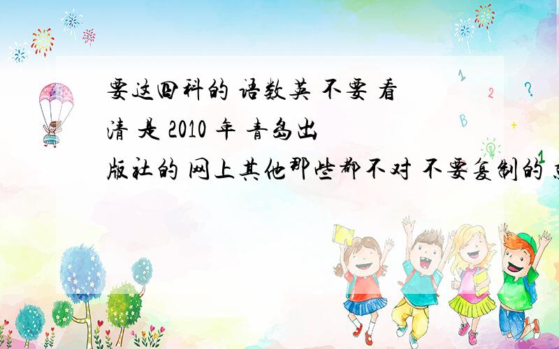 要这四科的 语数英 不要 看清 是 2010 年 青岛出版社的 网上其他那些都不对 不要复制的 就要谁写完了 急要 下个礼拜就要报到了!1楼是文盲?还是 SB 说了 不要复制的 那些都对不上号 不答的