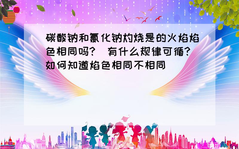 碳酸钠和氯化钠灼烧是的火焰焰色相同吗?（有什么规律可循?如何知道焰色相同不相同）