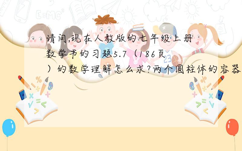 请问,现在人教版的七年级上册数学书的习题5.7（186页）的数学理解怎么求?两个圆柱体的容器，它们的直径分别为4cm和8cm，高分别为39cm和10cm.我们先在第二个容器中倒满水，然后将其倒入第