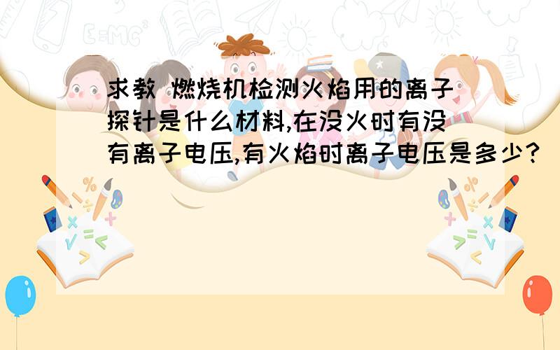 求教 燃烧机检测火焰用的离子探针是什么材料,在没火时有没有离子电压,有火焰时离子电压是多少?