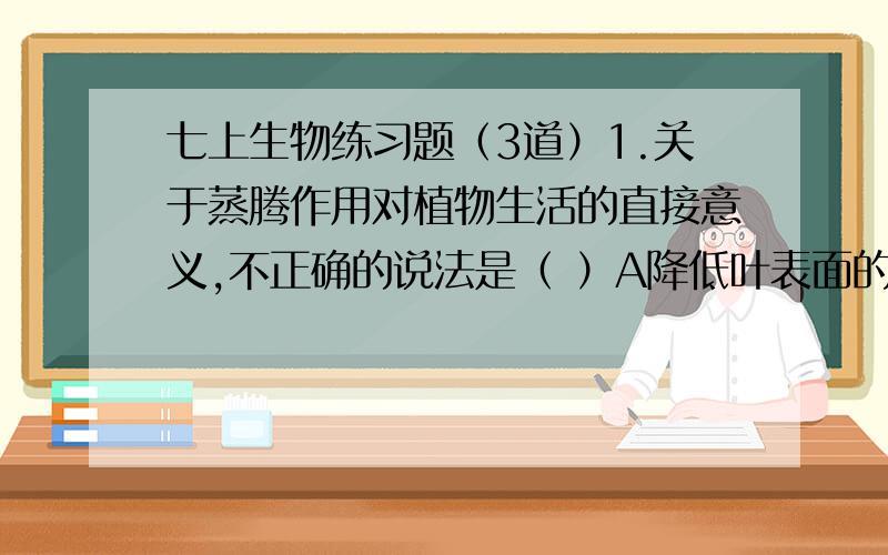 七上生物练习题（3道）1.关于蒸腾作用对植物生活的直接意义,不正确的说法是（ ）A降低叶表面的温度 B促进艮从土壤中吸收水分 C促进水分和无机盐从根上升到叶 D增加大气中的空气湿度,调