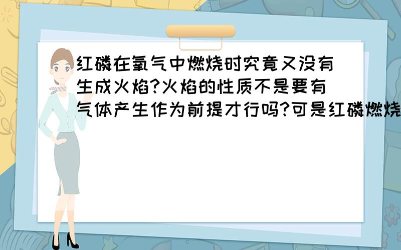 红磷在氧气中燃烧时究竟又没有生成火焰?火焰的性质不是要有气体产生作为前提才行吗?可是红磷燃烧并没有产生气体啊?但是如果没有火焰的话它是怎么燃尽的氧气啊?下面还有几个空大家帮