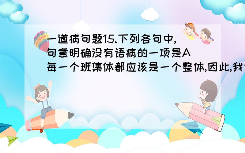 一道病句题15.下列各句中,句意明确没有语病的一项是A．每一个班集体都应该是一个整体,因此,我们要注意团结那些跟自己合不来、看不惯的同班同学.B．当校长宣布我班获得团体第一名并将