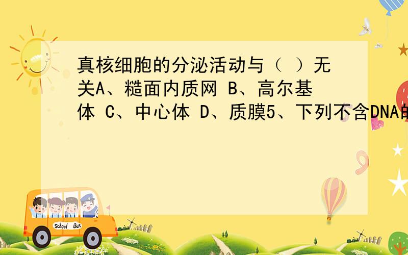 真核细胞的分泌活动与（ ）无关A、糙面内质网 B、高尔基体 C、中心体 D、质膜5、下列不含DNA的是 （ ）A、细胞核 B、线粒体 C、高尔基体 D、叶绿体6、糙面内质网与光面内质网的不同在于和