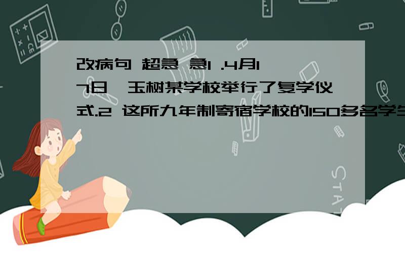 改病句 超急 急1 .4月17日,玉树某学校举行了复学仪式.2 这所九年制寄宿学校的150多名学生是地震中伤亡最少、震后复课最早的学校.3.校长激动的说：“如果没有企业捐赠的板房,我们不知道还