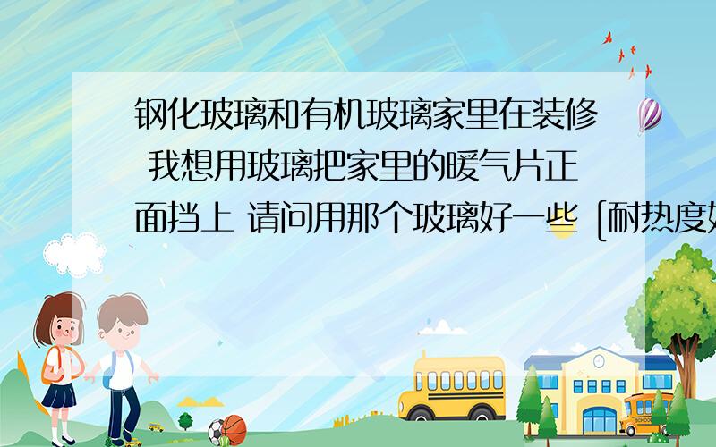 钢化玻璃和有机玻璃家里在装修 我想用玻璃把家里的暖气片正面挡上 请问用那个玻璃好一些 [耐热度好] 玻璃同样大小的情况下 哪个便宜一点 听说钢化玻璃有自爆的 哪个安全一点那么亚克