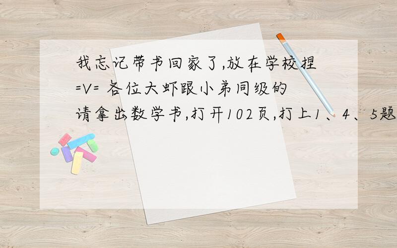 我忘记带书回家了,放在学校捏=V= 各位大虾跟小弟同级的请拿出数学书,打开102页,打上1、4、5题题目,三块肉喂你妈吃了（3Q very mach） .急..15分笑纳..有点少,莫介意..