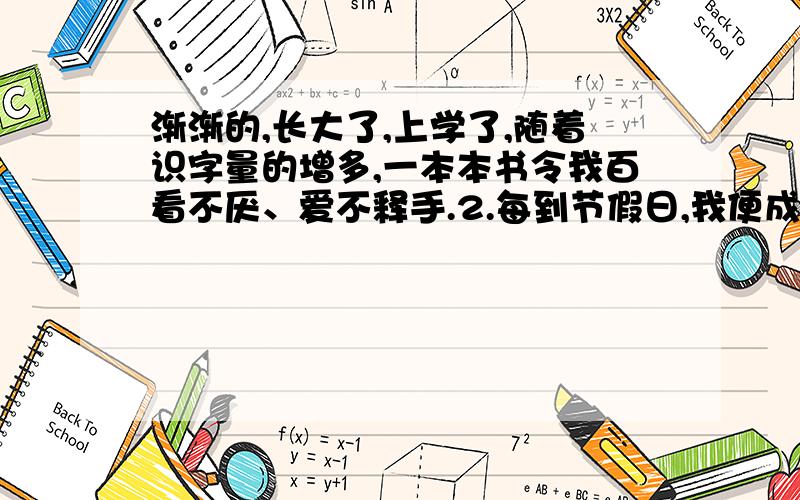 渐渐的,长大了,上学了,随着识字量的增多,一本本书令我百看不厌、爱不释手.2.每到节假日,我便成了书店、图书馆的常客.3.只要是我喜欢的书,不管多贵,妈妈都慷慨解囊,毫不吝啬.4.我们家的