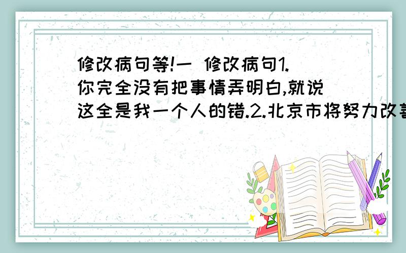 修改病句等!一 修改病句1.你完全没有把事情弄明白,就说这全是我一个人的错.2.北京市将努力改善生态环境,保证了